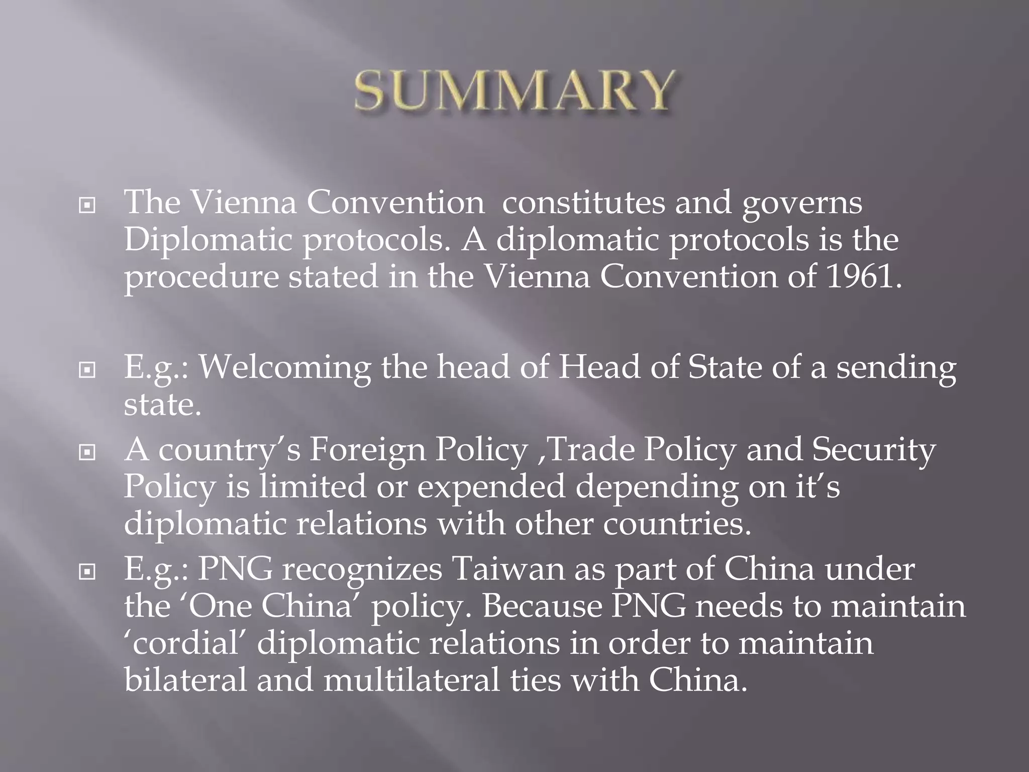  The Vienna Convention constitutes and governs
Diplomatic protocols. A diplomatic protocols is the
procedure stated in the Vienna Convention of 1961.
 E.g.: Welcoming the head of Head of State of a sending
state.
 A country’s Foreign Policy ,Trade Policy and Security
Policy is limited or expended depending on it’s
diplomatic relations with other countries.
 E.g.: PNG recognizes Taiwan as part of China under
the ‘One China’ policy. Because PNG needs to maintain
‘cordial’ diplomatic relations in order to maintain
bilateral and multilateral ties with China.
 
