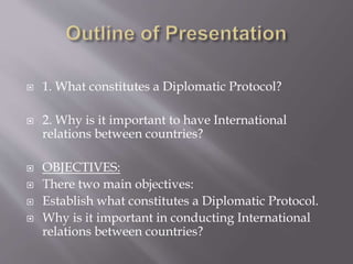 1. What constitutes a Diplomatic Protocol?
 2. Why is it important to have International
relations between countries?
 OBJECTIVES:
 There two main objectives:
 Establish what constitutes a Diplomatic Protocol.
 Why is it important in conducting International
relations between countries?
 