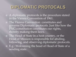  A diplomatic protocols is the procedure stated
in the Vienna Convention of 1961.
 The Vienna Convention constitutes and
governs Diplomatic protocols. Just like how the
PNG constitution constitutes our rights,
thereby making them laws.
 The Head of State in a host country, or the
Head of Mission is responsible for abiding,
following, and observing diplomatic protocols.
 E.g.: Welcoming the head of Head of State of a
sending state.
 