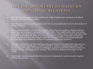  The Vienna Convention of 1961 outlines the rules of diplomatic relations to facilitate
friendly relations between States.
 State-to-state relations among nations provide an essential framework for the conduct of
foreign relations.
 States are independent of each other; legally (they have sovereignty). But that doesn’t
mean they are isolated or insulated from each other. They adjoin each other and affect
each other, and must therefore find amicable ways to coexist and to deal with each other.
Like PNG and Indonesia. PNG is a sovereign nation, can task Indonesia on Humans
Rights issues relating to West Papua issue. But because PNG is concerned about the
Security and Trade relations, we have to maintain diplomatic relations.
 Having no relations, and the resulting prolonged absence of a diplomatic presence in a
country, seriously handicaps a country’s ability to achieve major foreign policy and
national security goals. US maintain embassies in places across the world to achieve it
foreign policies, and maintain its security. The US has in almost every region of the
world.
 Diplomatic relations should therefore always be maintained, unless security requires
closing the embassy.
 