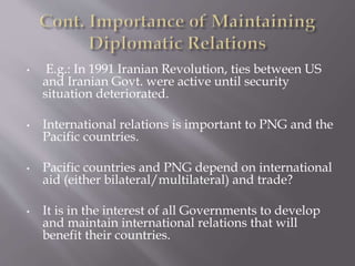 • E.g.: In 1991 Iranian Revolution, ties between US
and Iranian Govt. were active until security
situation deteriorated.
• International relations is important to PNG and the
Pacific countries.
• Pacific countries and PNG depend on international
aid (either bilateral/multilateral) and trade?
• It is in the interest of all Governments to develop
and maintain international relations that will
benefit their countries.
 