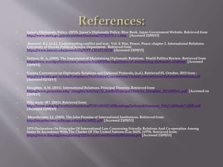  Japan’s Diplomatic Policy, (2015). Japan’s Diplomatic Policy: Blue Book. Japan Government Website. Retrieved from
http://www.mofa.go.jp/policy/other/bluebook/1975/1975-1-1.htm [Accessed 23/09/15]
 Rummel. R.J, (n.d.). Understanding conflict and war: Vol. 4: War, Power, Peace: chapter 2. International Relations.
University of Hawaii Political Science Department. Retrieved from
https://www.hawaii.edu/powerkills/WPP.CHAP2.HTM [Accessed 23/09/15]
 Holmes. H. A, (2009). The Importance of Maintaining Diplomatic Relations. World Politics Review. Retrieved from
http://www.worldpoliticsreview.com/articles/4283/the-importance-of-maintaining-diplomatic-relations [Accessed
23/09/15]
 Vienna Convention on Diplomatic Relations and Optional Protocols, (n.d.). Retrieved 02, October, 2015 from :
http://www.mfa.gov.tr/data/Kutuphane/MultilateralConventions/ViennaConventiononDiplomaticRelations.pdf
[Accessed 02/10/15]
 Slaughter. A.M, (2011). International Relations, Principal Theories. Retrieved from
https://www.princeton.edu/~slaughtr/Articles/722_IntlRelPrincipalTheories_Slaughter_20110509zG.pdf [Accessed on
23/09/15]
 Why study IR?, (2011). Retrieved from:
http://home.aubg.bg/faculty/mtzankova/POS%20102%20Readings/Jackson&Sorenson_Why%20Study%20IR.pdf
[Accessed 23/09/15]
 Mearsheimer. J.J, (2005). The false Promise of International Institutions. Retrieved from:
http://mearsheimer.uchicago.edu/pdfs/A0021.pdf [Accessed 23/09/15]
 1970 Declaration On Principles Of International Law Concerning Friendly Relations And Co-operation Among
States In Accordance With The Charter Of The United Nations (Gar 2625), (1970). Retrieved from:
https://www.ilsa.org/jessup/jessup15/DeclarationonFriendlyRelations.pdf [Accessed 23/09/15]
 