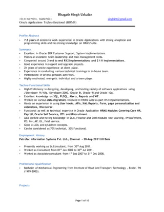 Bhagath Singh Urkalan
+91-9176679093, 9445679093 singhirtt@gmail.com
Oracle Applications Techno functional (HRMS)
Page 1 of 10
Profile Abstract
 7.5 years of extensive work experience in Oracle Applications with strong analytical and
programming skills and has strong knowledge on HRMS Suite.
Summary
 Excellent in Oracle ERP Customer Support, System Implementations.
 Posses an excellent team-leadership and man-management skills.
 Completed around 3 end to end R12 Implementations and 2 11i implementations.
 Good experience in support and upgrade projects.
 2+ years of onsite experience at client place.
 Experience in conducting various technical trainings to in-house team.
 Participated in several presales activities.
 Highly motivated, energetic individual and a team player.
Techno Functional Skills
 High Proficiency in designing, developing, and testing variety of software applications using
J Developer 9i/10g, Developer/2000, Oracle 8i, Oracle 9i and Oracle 10g.
 Excellent knowledge on SQL, PLSQL, Alerts, Reports and WF.
 Worked on various data migrations involved in HRMS suite as part R12 implementations.
 Hands on experience in using User hooks, APIs, XML Reports, Form, page personalization and
extensions, Discoverer.
 Functional as well as technical expertise in Oracle Application HRMS Modules Covering Core HR,
Payroll, Oracle Self Service, OTL and iRecruitment.
 Also worked and having knowledge in SCM, Finance and CRM modules like sourcing, iProcurement,
PO, Inv, AP, GL, field service.
 Good at AOL and sysadmin concepts.
 Can be considered as 70% technical, 30% Functional.
Employment History
Petrofac Information Systems Pvt. Ltd., Chennai - 30-Aug-2011 till Date
 Presently working as Sr.Consultant, from 30th
Aug 2011.
 Worked as Consultant from 01st
Jan 2009 to 30th
Jul 2011.
 Worked as Associate consultant from 1st
Sep 2007 to 31st
Dec 2008.
Professional Qualification
 Bachelor of Mechanical Engineering from Institute of Road and Transport Technology , Erode, TN
(1999-2003).
Projects
 