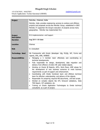Bhagath Singh Urkalan
+91-9176679093, 9445679093 singhirtt@gmail.com
Oracle Applications Techno functional (HRMS)
Page 2 of 10
Project Petrofac, Chennai, India
Petrofac, India provides engineering services to onshore and offshore
projects and proposals across the Petrofac Group, established in 2007.
Petrofac IT supported the Group’s execution of projects across many
geographies. Petrofac has implemented R12.
Project
Description
R12 Implementation and Support
Duration Aug 2011- till date
Location Chennai
Role Sr. Consultant
Technology Used OA Frameworks with Oracle Jdeveloper 10g, PLSQL, WF, Forms and
reports, XML, AME, WEBADI
Responsibilities  Managing a 5 member team effectively and coordinating on
technical developments.
 Fully responsible for design, development, data migration and
delivery from offshore of entire HR suite related objects.
 Working on Oracle BI Reports, API’s, Work flows, AME setups for
the development of new business scenarios to meet business
requirements as part of support and enhancement.
 Coordinating with Onsite functional team and offshore technical
team for effective understanding and delivery of the objects.
 Responsible for preparing required MD documents, unit test scripts.
 Worked on complex objects like OTL timecard validations, India
TDS Report, SIT validations etc.
 Training on Oracle Application Technologies to Onsite technical
consultants as a part of project.
 