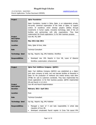 Bhagath Singh Urkalan
+91-9176679093, 9445679093 singhirtt@gmail.com
Oracle Applications Techno functional (HRMS)
Page 3 of 10
Project Qatar Foundation
Qatar Foundation, located in Doha, Qatar, is an independent, private,
non-profit, chartered organization of the State of Qatar, to support
centers of excellence which develop people's abilities through
investments in human capital, innovative technology, state of the art
facilities and partnerships with elite organizations. They have
implemented the Oracle applications 11i for their business purpose.
Project
Description
Core HR, PO, EAM
Duration May-2011-July-2011
Location Doha, Qatar & Pune, India
Role Technical Consultant
Technology Used Sql 10g, Reports 10g, XML Publisher, Workflow
Responsibilities  Developed new XML Reports in Core HR, Leave of Absence
Workflow customization enhancement
Project Qatar Fuel Additives Company (QAFAC)
Qatar Fuel Additives Company (QAFAC) was established as a Qatari
joint stock company to build, own and operate facilities at Mesaieed in
Qatar for the production of methanol and methyl tertiary butyl ether
(MTBE) for sale to customers worldwide. They have implemented the
Oracle applications 11i for their business purpose. QAFAC implemented
HR and Payroll in 11.5.10.2.
Project
Description
Core HR and Payroll Implementation
Duration February 2011- April 2011
Location Pune
Role Technical Consultant
Technology Used Sql 10g, Reports 10g, XML Publisher
Responsibilities  Managed a team of 4 and took responsibility in whole data
migration of Core HR.
 Developed complicated Payroll register & Cross Tab Layout XML
 