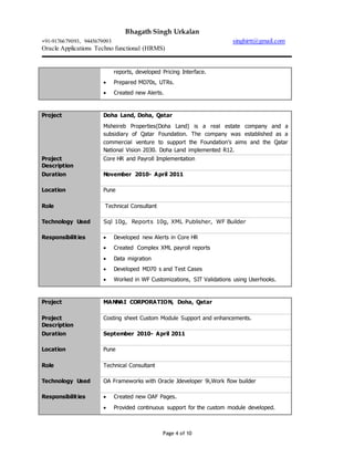 Bhagath Singh Urkalan
+91-9176679093, 9445679093 singhirtt@gmail.com
Oracle Applications Techno functional (HRMS)
Page 4 of 10
reports, developed Pricing Interface.
 Prepared MD70s, UTRs.
 Created new Alerts.
Project Doha Land, Doha, Qatar
Msheireb Properties(Doha Land) is a real estate company and a
subsidiary of Qatar Foundation. The company was established as a
commercial venture to support the Foundation’s aims and the Qatar
National Vision 2030. Doha Land implemented R12.
Project
Description
Core HR and Payroll Implementation
Duration November 2010- April 2011
Location Pune
Role Technical Consultant
Technology Used Sql 10g, Reports 10g, XML Publisher, WF Builder
Responsibilities  Developed new Alerts in Core HR
 Created Complex XML payroll reports
 Data migration
 Developed MD70 s and Test Cases
 Worked in WF Customizations, SIT Validations using Userhooks.
Project MANNAI CORPORATION, Doha, Qatar
Project
Description
Costing sheet Custom Module Support and enhancements.
Duration September 2010- April 2011
Location Pune
Role Technical Consultant
Technology Used OA Frameworks with Oracle Jdeveloper 9i,Work flow builder
Responsibilities  Created new OAF Pages.
 Provided continuous support for the custom module developed.
 