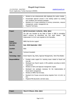 Bhagath Singh Urkalan
+91-9176679093, 9445679093 singhirtt@gmail.com
Oracle Applications Techno functional (HRMS)
Page 5 of 10
 Worked on new enhancements after deploying the custom module.
 Incorporated approval process in the existing system by creating
new workflows and necessary packages.
 Resolved lot of issues pertaining to currency conversions, resource
management, vendor management etc.
 Prepared Test Cases.
Project QATAR Investment Authority , Doha, Qatar
The QIA was founded by the State of Qatar in 2005 to strengthen
Qatar’s economy by diversifying into new asset classes. QIA
implemented 11.5.10.2 and migrated to R12 thereafter.
Project
Description
HRMS Post Go-live support
Duration June 2010-September 2010
Location Doha
Role Technical Consultant
Technology Used Oracle Reports 10g, Alerts, Approval Managements, Work Flow Builder.
Responsibilities  Provided onsite support for resolving issues related to Payroll and
Core HR.
 Developed new Payroll reports in XML publisher according to client’s
requirement.
 Worked on Alerts and Approval management engine.
 Developed new packages necessary for the implementation of
Oracle talent management.
 Worked on HRMS Fast formulas.
 Resolved lot of issues occurred during migration from 11.5.10.2. to
R12.
 Prepared MD documents and test cases.
Project Masraf Al Rayan, Doha, Qatar
 