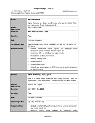 Bhagath Singh Urkalan
+91-9176679093, 9445679093 singhirtt@gmail.com
Oracle Applications Techno functional (HRMS)
Page 7 of 10
Project Aspire Academy
Aspire Academy is a Qatar based leading elite sports institute. Aspire
has implemented Oracle Applications R12.
Project
Description
Post Go live Support
Duration July 2009-December 2009
Location Pune
Role Technical Consultant
Technology Used OA Frameworks using Oracle Jdeveloper 10g, Sql 10g, Discoverer 10g ,
WF, Alerts
Responsibilities  Created complicated Payroll reports, like Employee salary
Breakdown report, Employee Absence report etc.
 Customized WF s to suite business requirements.
 Development of discoverer reports
 Modified existing Alerts.
 Prepared MD70s.
 Prepared Test Cases
 Created new search pages in OAFrameworks to search employees
on several criteria.
Project Dlala Brokerage, Doha, Qatar
Dlala is a Qatar based brokerage and trading company. Dlala has
implemented Oracle Applications 11i with Financials and Hrms modules.
Project
Description
Post Go live Support
Duration April 2009- Jan 2010
Location Pune
Role Technical Consultant
Technology Used Sql 10g, Reports 10g
Responsibilities  Handled complicated Payroll reports, including variance comparison,
cost center report, etc
 Developed custom utility packages to standardize report
 