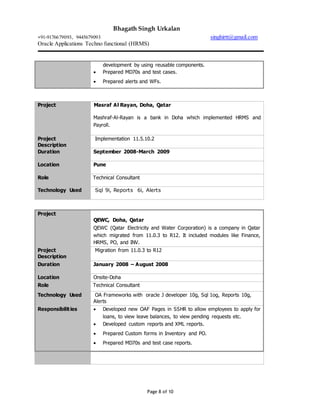 Bhagath Singh Urkalan
+91-9176679093, 9445679093 singhirtt@gmail.com
Oracle Applications Techno functional (HRMS)
Page 8 of 10
development by using reusable components.
 Prepared MD70s and test cases.
 Prepared alerts and WFs.
Project Masraf Al Rayan, Doha, Qatar
Mashraf-Al-Rayan is a bank in Doha which implemented HRMS and
Payroll.
Project
Description
Implementation 11.5.10.2
Duration September 2008-March 2009
Location Pune
Role Technical Consultant
Technology Used Sql 9i, Reports 6i, Alerts
Project
QEWC, Doha, Qatar
QEWC (Qatar Electricity and Water Corporation) is a company in Qatar
which migrated from 11.0.3 to R12. It included modules like Finance,
HRMS, PO, and INV.
Project
Description
Migration from 11.0.3 to R12
Duration January 2008 – August 2008
Location Onsite-Doha
Role Technical Consultant
Technology Used OA Frameworks with oracle J developer 10g, Sql 1og, Reports 10g,
Alerts
Responsibilities  Developed new OAF Pages in SSHR to allow employees to apply for
loans, to view leave balances, to view pending requests etc.
 Developed custom reports and XML reports.
 Prepared Custom forms in Inventory and PO.
 Prepared MD70s and test case reports.
 