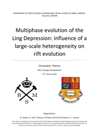 DEPARTMENT OF EARTH SCIENCE & ENGINEERING, ROYAL SCHOOL OF MINES, IMPERIAL
COLLEGE LONDON
Multiphase evolution of the
Ling Depression: influence of a
large-scale heterogeneity on
rift evolution
Christopher Thomas
MSci Geology Undergraduate
12th January 2016
Supervisors:
Dr. Rebecca E. Bell, Thomas B. Phillips and Prof Christopher A.-L. Jackson
This report is submittedas part requirement for the MSci Degree in Geologyat Imperial College London and Associateship
of the Royal School ofMines. It is substantiallythe result of myownwork except where explicitlyindicatedinthe text. The
report may be freely copied and distributed provided the source is explicitly acknowledged.
 