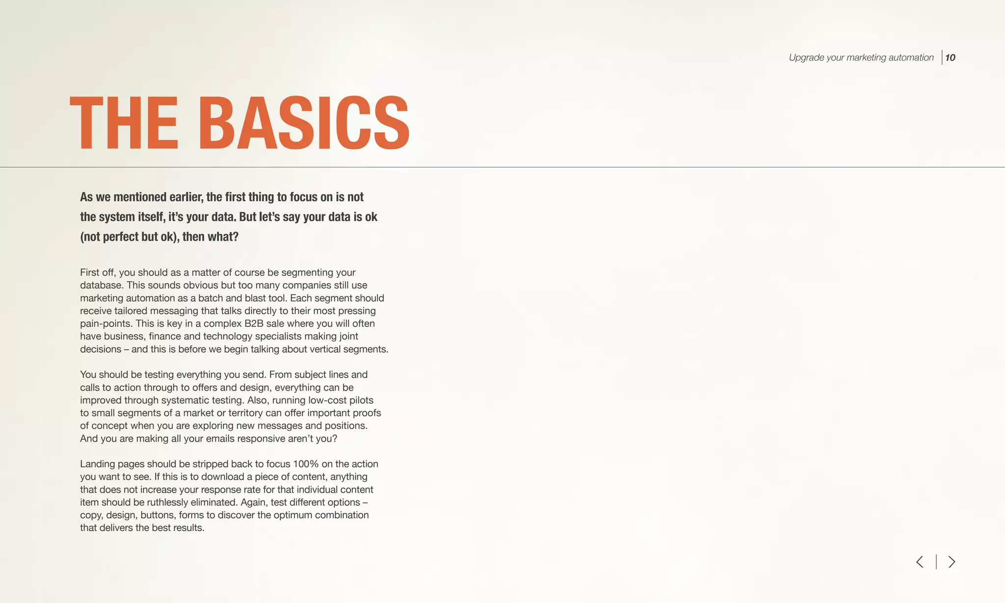 First off, you should as a matter of course be segmenting your
database. This sounds obvious but too many companies still use
marketing automation as a batch and blast tool. Each segment should
receive tailored messaging that talks directly to their most pressing
pain-points. This is key in a complex B2B sale where you will often
have business, finance and technology specialists making joint
decisions – and this is before we begin talking about vertical segments.
You should be testing everything you send. From subject lines and
calls to action through to offers and design, everything can be
improved through systematic testing. Also, running low-cost pilots
to small segments of a market or territory can offer important proofs
of concept when you are exploring new messages and positions.
And you are making all your emails responsive aren’t you?
Landing pages should be stripped back to focus 100% on the action
you want to see. If this is to download a piece of content, anything
that does not increase your response rate for that individual content
item should be ruthlessly eliminated. Again, test different options –
copy, design, buttons, forms to discover the optimum combination
that delivers the best results.
THE BASICS
As we mentioned earlier, the first thing to focus on is not
the system itself, it’s your data. But let’s say your data is ok
(not perfect but ok), then what?
Upgrade your marketing automation 10
 