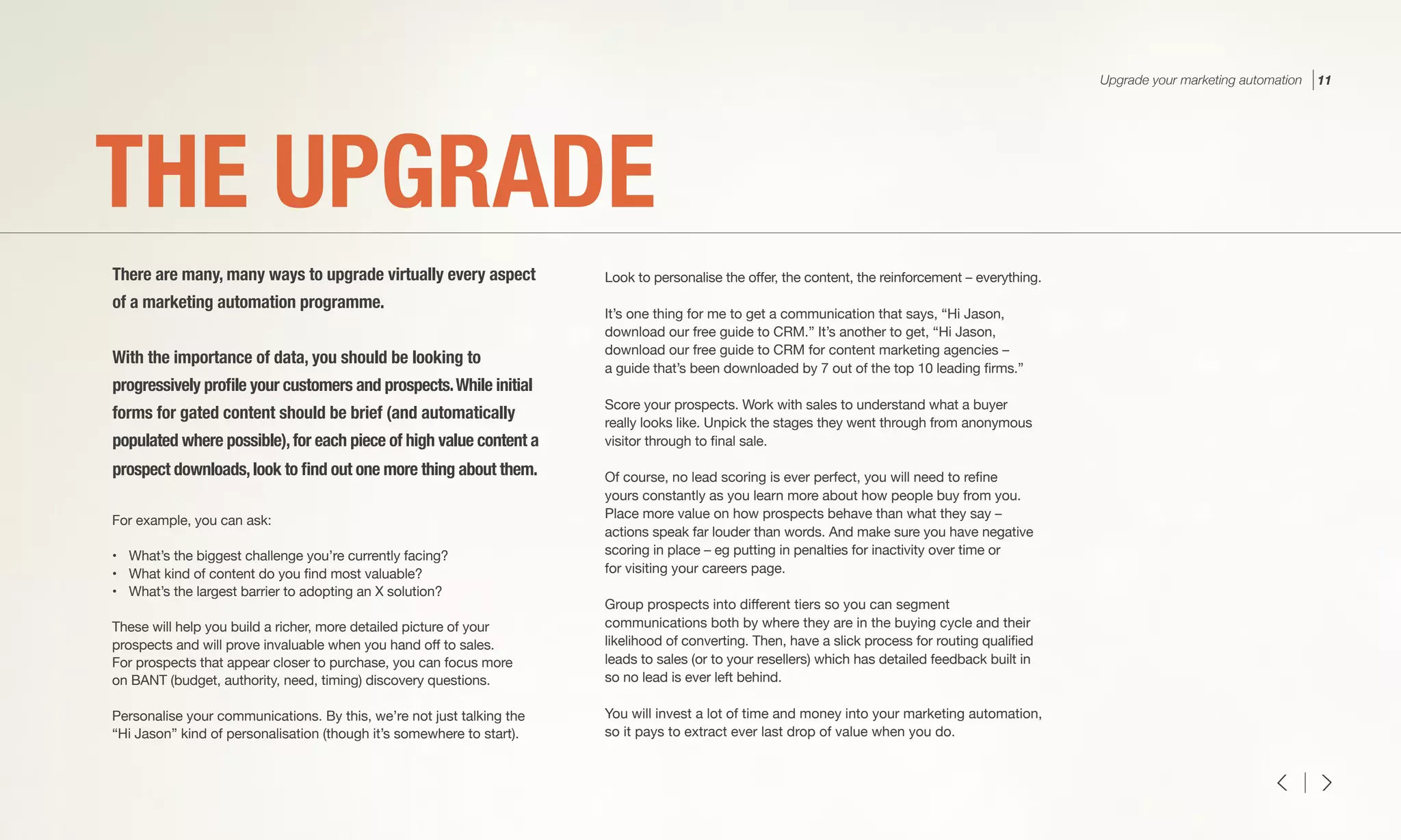For example, you can ask:
•	 What’s the biggest challenge you’re currently facing?
•	 What kind of content do you find most valuable?
•	 What’s the largest barrier to adopting an X solution?
These will help you build a richer, more detailed picture of your
prospects and will prove invaluable when you hand off to sales.
For prospects that appear closer to purchase, you can focus more
on BANT (budget, authority, need, timing) discovery questions.
Personalise your communications. By this, we’re not just talking the
“Hi Jason” kind of personalisation (though it’s somewhere to start).
Look to personalise the offer, the content, the reinforcement – everything.
It’s one thing for me to get a communication that says, “Hi Jason,
download our free guide to CRM.” It’s another to get, “Hi Jason,
download our free guide to CRM for content marketing agencies –
a guide that’s been downloaded by 7 out of the top 10 leading firms.”
Score your prospects. Work with sales to understand what a buyer
really looks like. Unpick the stages they went through from anonymous
visitor through to final sale.
Of course, no lead scoring is ever perfect, you will need to refine
yours constantly as you learn more about how people buy from you.
Place more value on how prospects behave than what they say –
actions speak far louder than words. And make sure you have negative
scoring in place – eg putting in penalties for inactivity over time or
for visiting your careers page.
Group prospects into different tiers so you can segment
communications both by where they are in the buying cycle and their
likelihood of converting. Then, have a slick process for routing qualified
leads to sales (or to your resellers) which has detailed feedback built in
so no lead is ever left behind.
You will invest a lot of time and money into your marketing automation,
so it pays to extract ever last drop of value when you do.
THE UPGRADE
There are many, many ways to upgrade virtually every aspect
of a marketing automation programme.
With the importance of data, you should be looking to
progressively profile your customers and prospects.While initial
forms for gated content should be brief (and automatically
populated where possible),for each piece of high value content a
prospect downloads,look to find out one more thing about them.
Upgrade your marketing automation 11
 