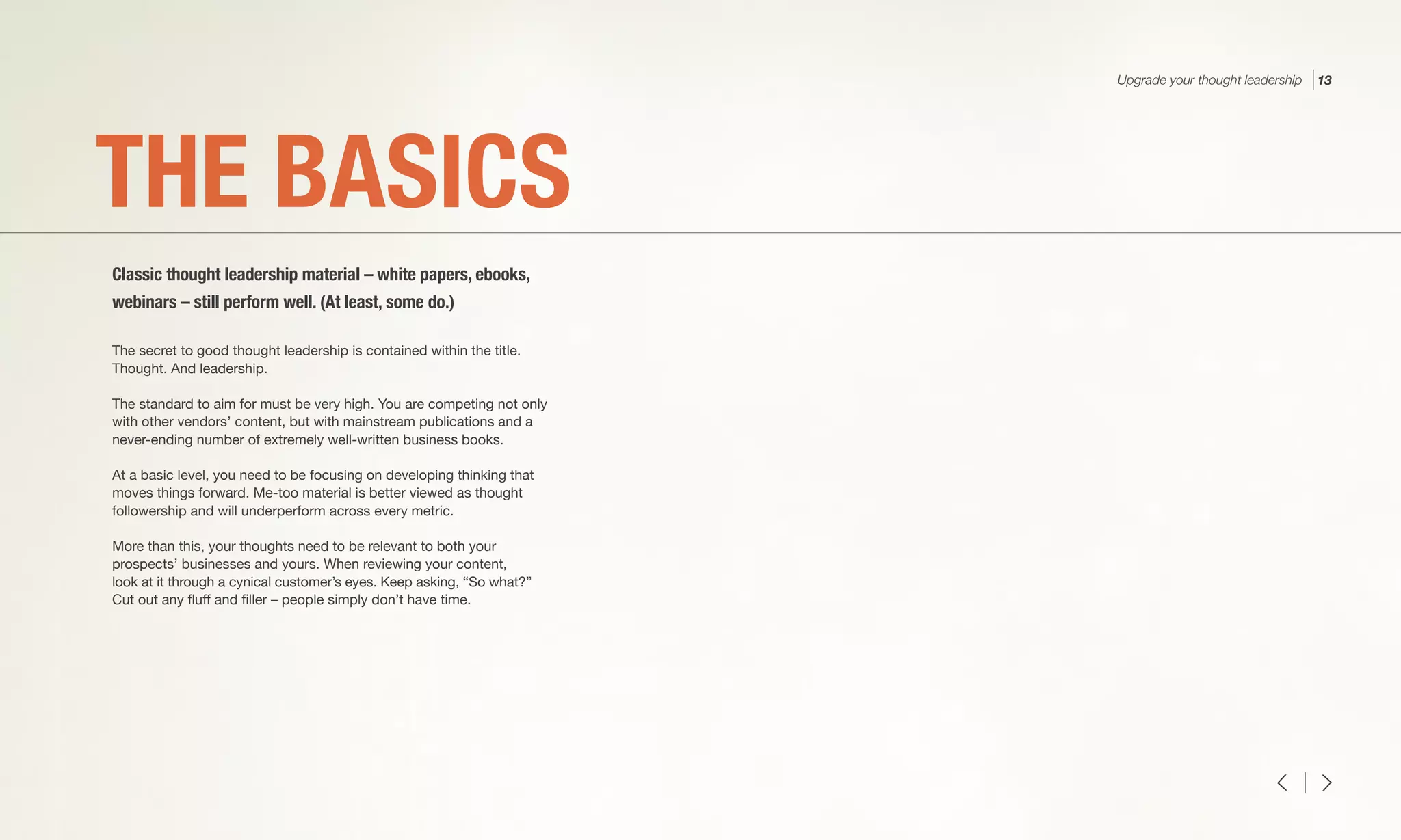 The secret to good thought leadership is contained within the title.
Thought. And leadership.
The standard to aim for must be very high. You are competing not only
with other vendors’ content, but with mainstream publications and a
never-ending number of extremely well-written business books.
At a basic level, you need to be focusing on developing thinking that
moves things forward. Me-too material is better viewed as thought
followership and will underperform across every metric.
More than this, your thoughts need to be relevant to both your
prospects’ businesses and yours. When reviewing your content,
look at it through a cynical customer’s eyes. Keep asking, “So what?”
Cut out any fluff and filler – people simply don’t have time.
THE BASICS
Classic thought leadership material – white papers, ebooks,
webinars – still perform well. (At least, some do.)
Upgrade your thought leadership 13
 