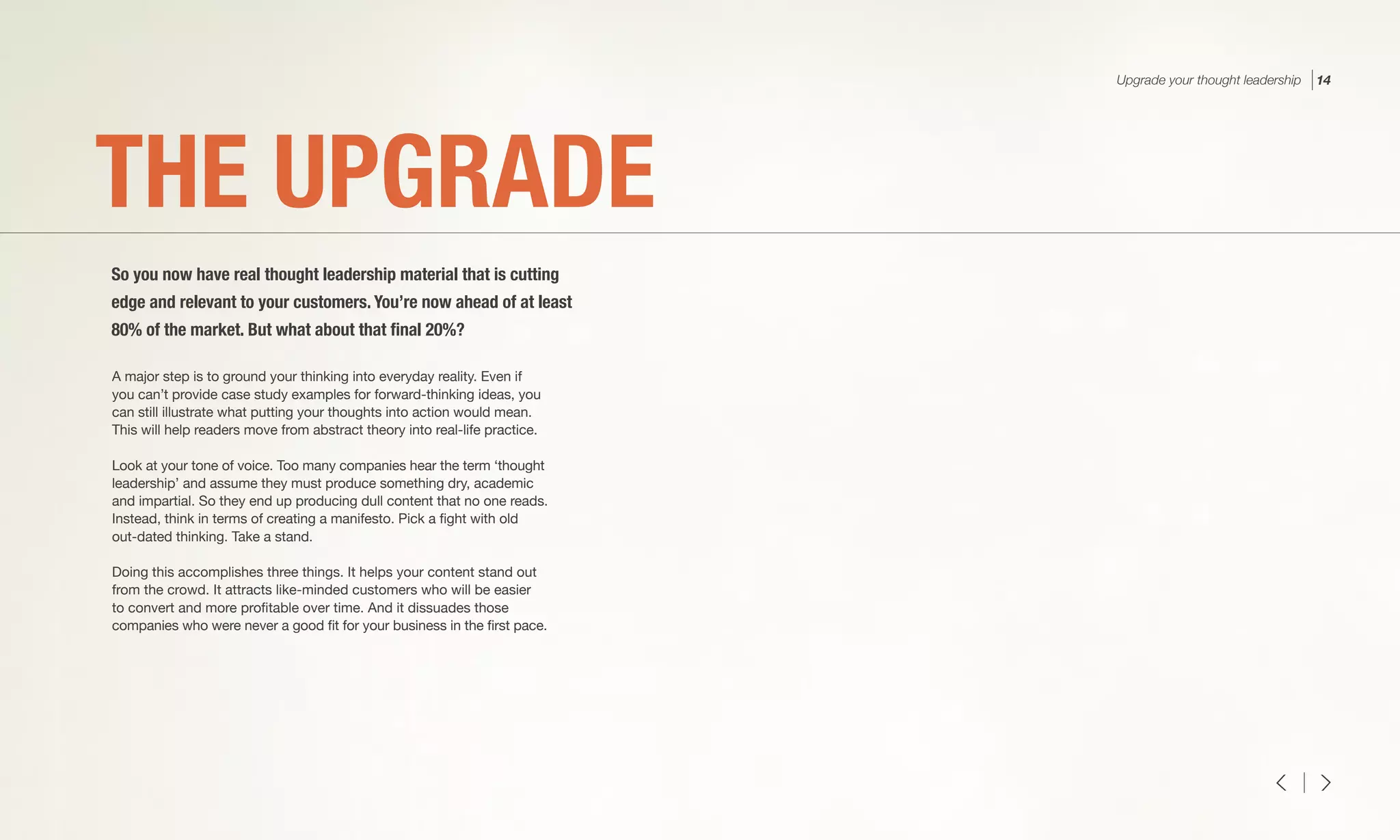 A major step is to ground your thinking into everyday reality. Even if
you can’t provide case study examples for forward-thinking ideas, you
can still illustrate what putting your thoughts into action would mean.
This will help readers move from abstract theory into real-life practice.
Look at your tone of voice. Too many companies hear the term ‘thought
leadership’ and assume they must produce something dry, academic
and impartial. So they end up producing dull content that no one reads.
Instead, think in terms of creating a manifesto. Pick a fight with old
out-dated thinking. Take a stand.
Doing this accomplishes three things. It helps your content stand out
from the crowd. It attracts like-minded customers who will be easier
to convert and more profitable over time. And it dissuades those
companies who were never a good fit for your business in the first pace.
THE UPGRADE
So you now have real thought leadership material that is cutting
edge and relevant to your customers. You’re now ahead of at least
80% of the market. But what about that final 20%?
Upgrade your thought leadership 14
 