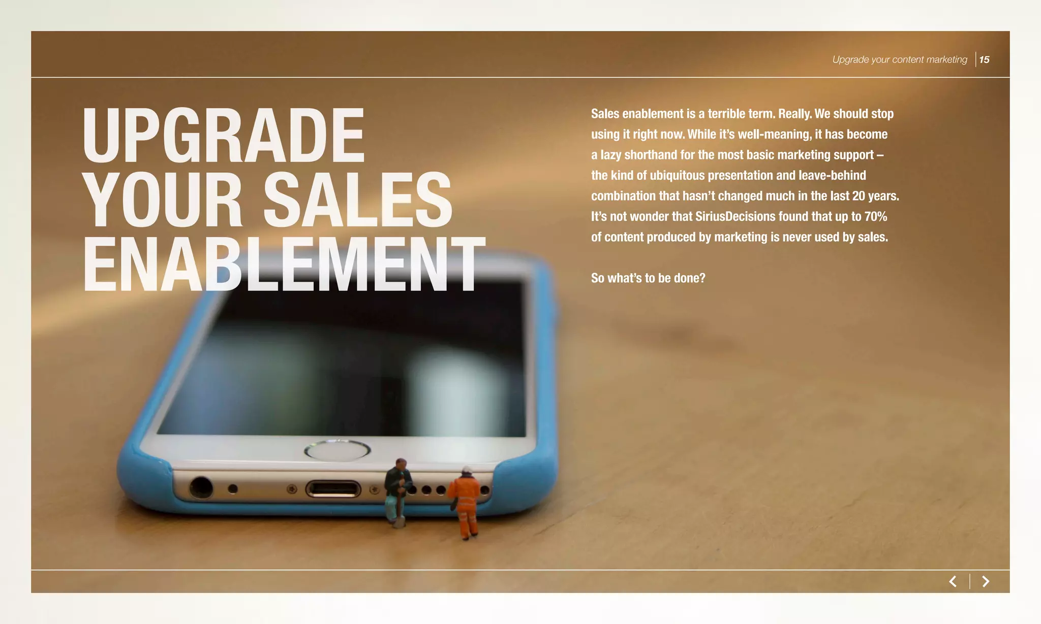 UPGRADE
YOUR SALES
ENABLEMENT
Upgrade your content marketing 15
Sales enablement is a terrible term. Really. We should stop
using it right now. While it’s well-meaning, it has become
a lazy shorthand for the most basic marketing support –
the kind of ubiquitous presentation and leave-behind
combination that hasn’t changed much in the last 20 years.
It’s not wonder that SiriusDecisions found that up to 70%
of content produced by marketing is never used by sales.
So what’s to be done?
 