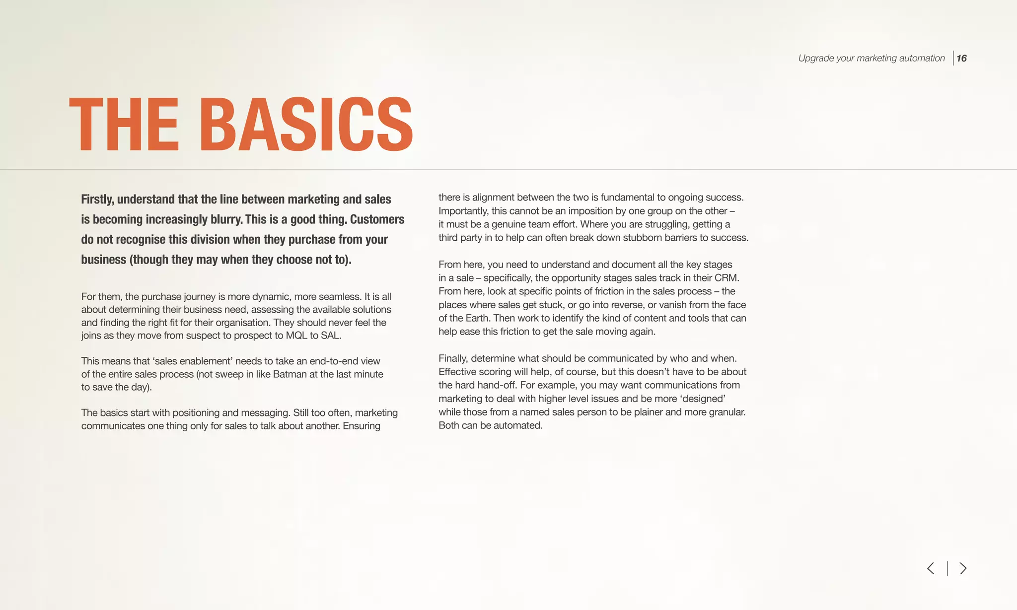 For them, the purchase journey is more dynamic, more seamless. It is all
about determining their business need, assessing the available solutions
and finding the right fit for their organisation. They should never feel the
joins as they move from suspect to prospect to MQL to SAL.
This means that ‘sales enablement’ needs to take an end-to-end view
of the entire sales process (not sweep in like Batman at the last minute
to save the day).
The basics start with positioning and messaging. Still too often, marketing
communicates one thing only for sales to talk about another. Ensuring
there is alignment between the two is fundamental to ongoing success.
Importantly, this cannot be an imposition by one group on the other –
it must be a genuine team effort. Where you are struggling, getting a
third party in to help can often break down stubborn barriers to success.
From here, you need to understand and document all the key stages
in a sale – specifically, the opportunity stages sales track in their CRM.
From here, look at specific points of friction in the sales process – the
places where sales get stuck, or go into reverse, or vanish from the face
of the Earth. Then work to identify the kind of content and tools that can
help ease this friction to get the sale moving again.
Finally, determine what should be communicated by who and when.
Effective scoring will help, of course, but this doesn’t have to be about
the hard hand-off. For example, you may want communications from
marketing to deal with higher level issues and be more ‘designed’
while those from a named sales person to be plainer and more granular.
Both can be automated.
THE BASICS
Firstly, understand that the line between marketing and sales
is becoming increasingly blurry. This is a good thing. Customers
do not recognise this division when they purchase from your
business (though they may when they choose not to).
Upgrade your marketing automation 16
 