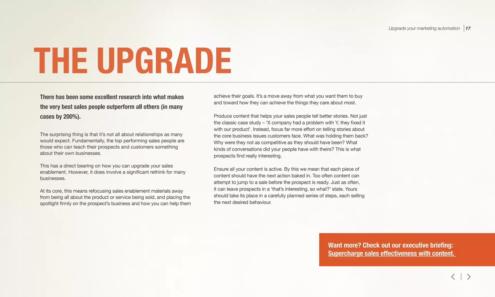 The surprising thing is that it’s not all about relationships as many
would expect. Fundamentally, the top performing sales people are
those who can teach their prospects and customers something
about their own businesses.
This has a direct bearing on how you can upgrade your sales
enablement. However, it does involve a significant rethink for many
businesses.
At its core, this means refocusing sales enablement materials away
from being all about the product or service being sold, and placing the
spotlight firmly on the prospect’s business and how you can help them
achieve their goals. It’s a move away from what you want them to buy
and toward how they can achieve the things they care about most.
Produce content that helps your sales people tell better stories. Not just
the classic case study – ‘X company had a problem with Y, they fixed it
with our product’. Instead, focus far more effort on telling stories about
the core business issues customers face. What was holding them back?
Why were they not as competitive as they should have been? What
kinds of conversations did your people have with theirs? This is what
prospects find really interesting.
Ensure all your content is active. By this we mean that each piece of
content should have the next action baked in. Too often content can
attempt to jump to a sale before the prospect is ready. Just as often,
it can leave prospects in a ‘that’s interesting, so what?’ state. Yours
should take its place in a carefully planned series of steps, each selling
the next desired behaviour.
THE UPGRADE
There has been some excellent research into what makes
the very best sales people outperform all others (in many
cases by 200%).
Upgrade your marketing automation 17
Want more? Check out our executive briefing:
Supercharge sales effectiveness with content.
 