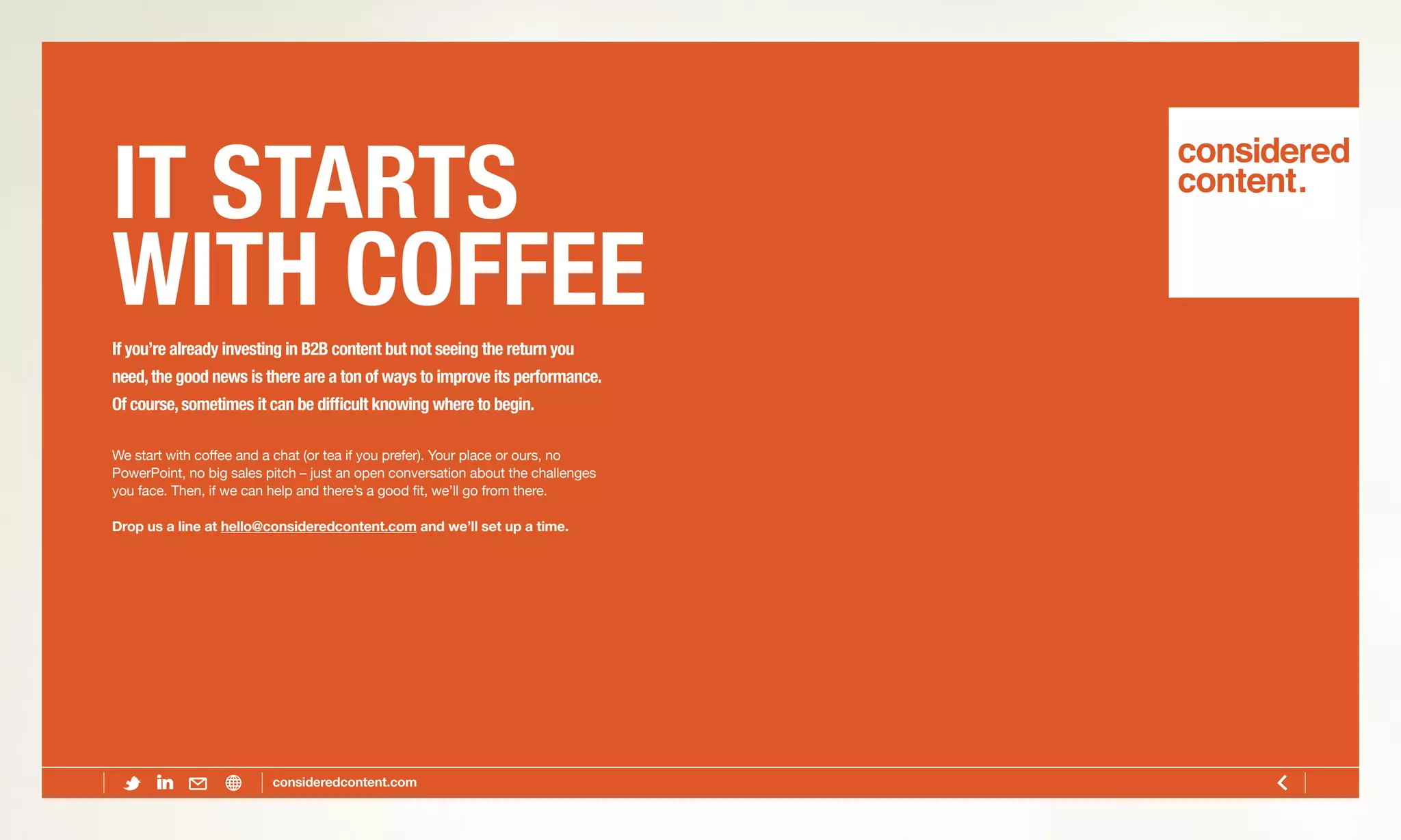 IT STARTS
WITH COFFEEIf you’re already investing in B2B content but not seeing the return you
need,the good news is there are a ton of ways to improve its performance.
Of course,sometimes it can be difficult knowing where to begin.
We start with coffee and a chat (or tea if you prefer). Your place or ours, no
PowerPoint, no big sales pitch – just an open conversation about the challenges
you face. Then, if we can help and there’s a good fit, we’ll go from there.
Drop us a line at hello@consideredcontent.com and we’ll set up a time.
 