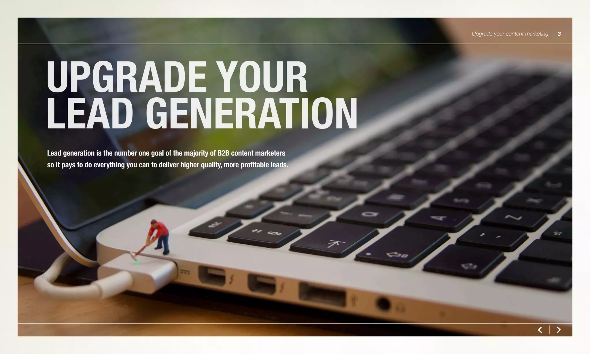 UPGRADE YOUR
LEAD GENERATION
Upgrade your content marketing 3
Lead generation is the number one goal of the majority of B2B content marketers
so it pays to do everything you can to deliver higher quality, more profitable leads.
 