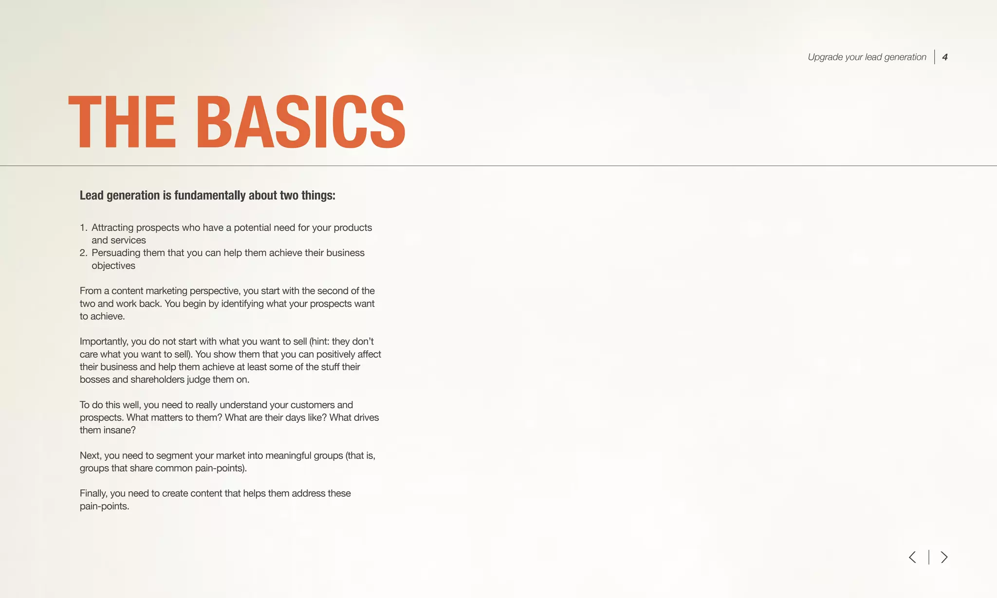 1.	Attracting prospects who have a potential need for your products
	 and services
2.	Persuading them that you can help them achieve their business
	objectives
From a content marketing perspective, you start with the second of the
two and work back. You begin by identifying what your prospects want
to achieve.
Importantly, you do not start with what you want to sell (hint: they don’t
care what you want to sell). You show them that you can positively affect
their business and help them achieve at least some of the stuff their
bosses and shareholders judge them on.
To do this well, you need to really understand your customers and
prospects. What matters to them? What are their days like? What drives
them insane?
Next, you need to segment your market into meaningful groups (that is,
groups that share common pain-points).
Finally, you need to create content that helps them address these
pain-points.
THE BASICS
Lead generation is fundamentally about two things:
Upgrade your lead generation 4
 