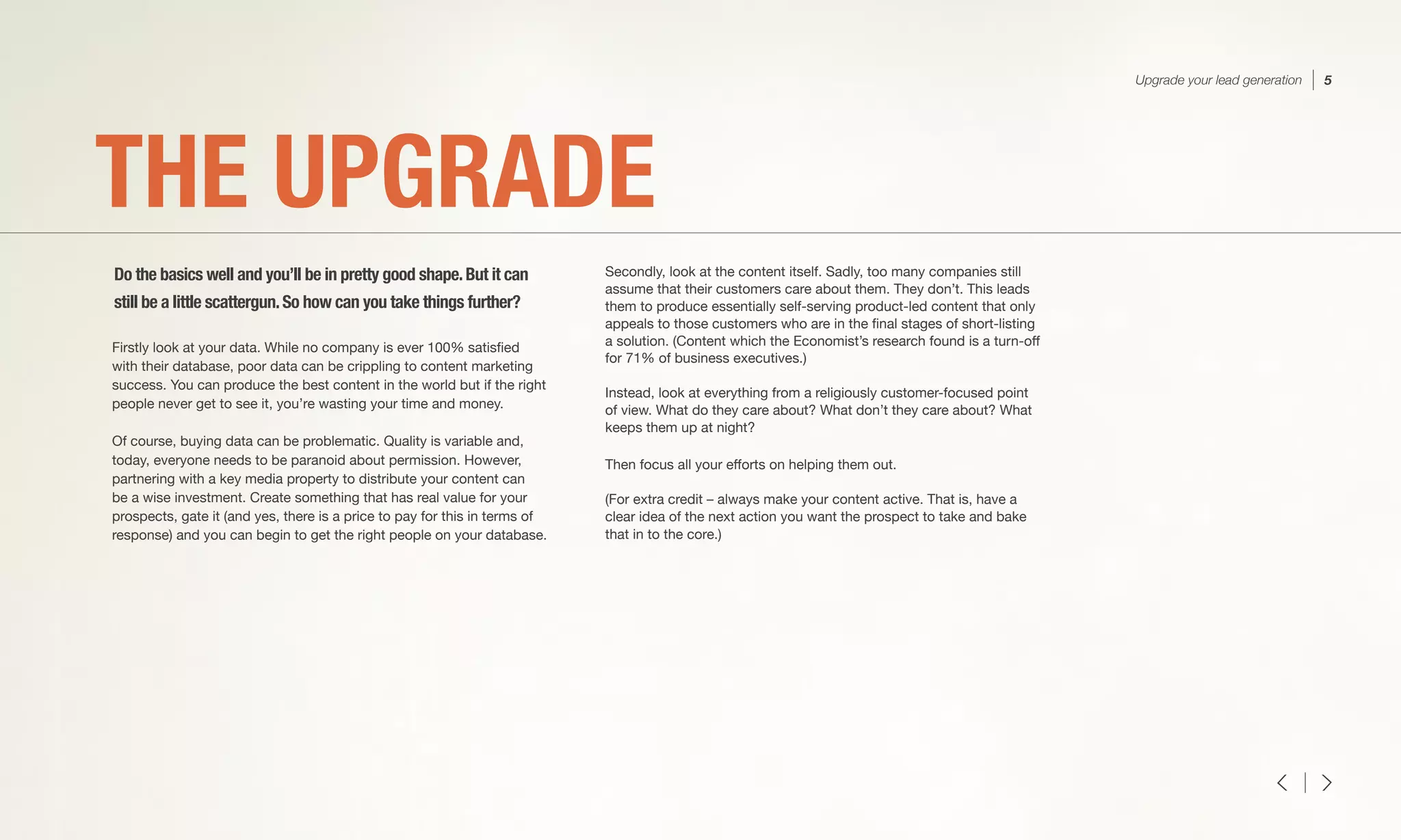 Firstly look at your data. While no company is ever 100% satisfied
with their database, poor data can be crippling to content marketing
success. You can produce the best content in the world but if the right
people never get to see it, you’re wasting your time and money.
Of course, buying data can be problematic. Quality is variable and,
today, everyone needs to be paranoid about permission. However,
partnering with a key media property to distribute your content can
be a wise investment. Create something that has real value for your
prospects, gate it (and yes, there is a price to pay for this in terms of
response) and you can begin to get the right people on your database.
Secondly, look at the content itself. Sadly, too many companies still
assume that their customers care about them. They don’t. This leads
them to produce essentially self-serving product-led content that only
appeals to those customers who are in the final stages of short-listing
a solution. (Content which the Economist’s research found is a turn-off
for 71% of business executives.)
Instead, look at everything from a religiously customer-focused point
of view. What do they care about? What don’t they care about? What
keeps them up at night?
Then focus all your efforts on helping them out.
(For extra credit – always make your content active. That is, have a
clear idea of the next action you want the prospect to take and bake
that in to the core.) 
THE UPGRADE
Do the basics well and you’ll be in pretty good shape.But it can
still be a little scattergun.So how can you take things further?
Upgrade your lead generation 5
 