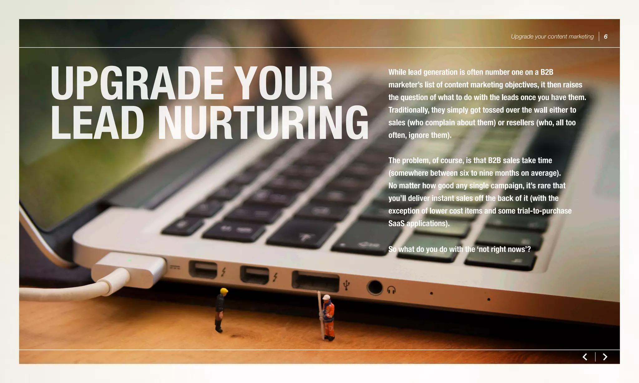 UPGRADE YOUR
LEAD NURTURING
Upgrade your content marketing 6
While lead generation is often number one on a B2B
marketer’s list of content marketing objectives, it then raises
the question of what to do with the leads once you have them.
Traditionally, they simply got tossed over the wall either to
sales (who complain about them) or resellers (who, all too
often, ignore them).
The problem, of course, is that B2B sales take time
(somewhere between six to nine months on average).
No matter how good any single campaign, it’s rare that
you’ll deliver instant sales off the back of it (with the
exception of lower cost items and some trial-to-purchase
SaaS applications).
So what do you do with the ‘not right nows’?
 