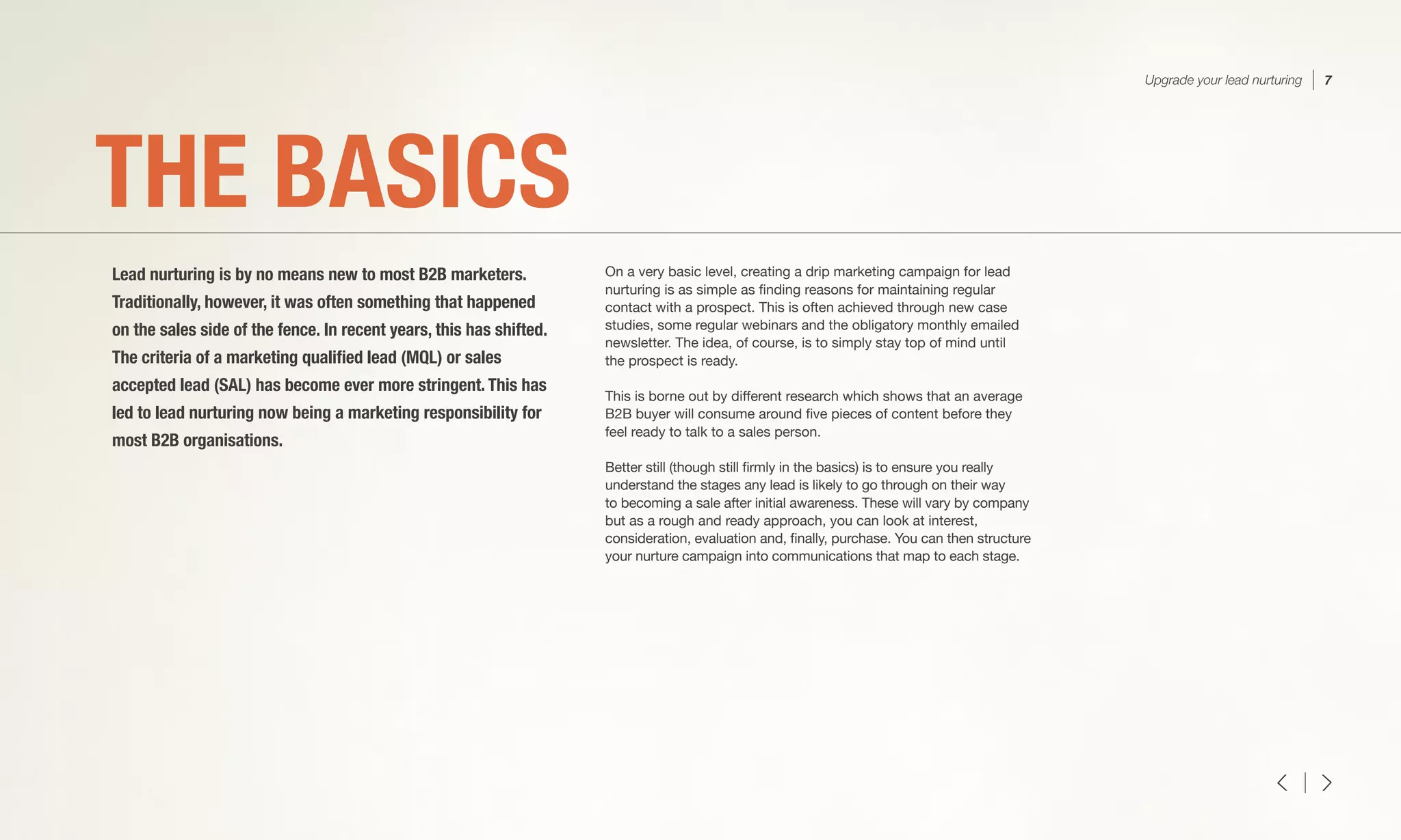 On a very basic level, creating a drip marketing campaign for lead
nurturing is as simple as finding reasons for maintaining regular
contact with a prospect. This is often achieved through new case
studies, some regular webinars and the obligatory monthly emailed
newsletter. The idea, of course, is to simply stay top of mind until
the prospect is ready.
This is borne out by different research which shows that an average
B2B buyer will consume around five pieces of content before they
feel ready to talk to a sales person.
Better still (though still firmly in the basics) is to ensure you really
understand the stages any lead is likely to go through on their way
to becoming a sale after initial awareness. These will vary by company
but as a rough and ready approach, you can look at interest,
consideration, evaluation and, finally, purchase. You can then structure
your nurture campaign into communications that map to each stage.
THE BASICS
Lead nurturing is by no means new to most B2B marketers.
Traditionally, however, it was often something that happened
on the sales side of the fence. In recent years, this has shifted.
The criteria of a marketing qualified lead (MQL) or sales
accepted lead (SAL) has become ever more stringent. This has
led to lead nurturing now being a marketing responsibility for
most B2B organisations.
Upgrade your lead nurturing 7
 