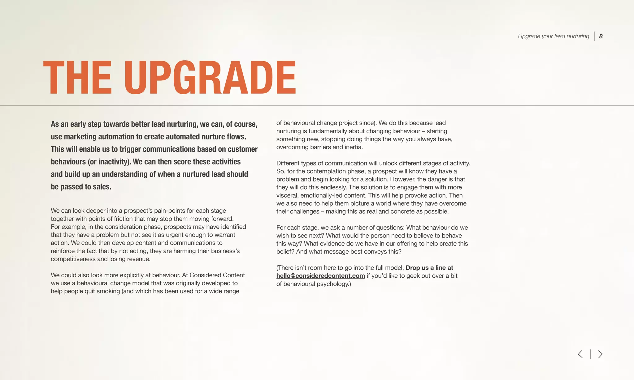 We can look deeper into a prospect’s pain-points for each stage
together with points of friction that may stop them moving forward.
For example, in the consideration phase, prospects may have identified
that they have a problem but not see it as urgent enough to warrant
action. We could then develop content and communications to
reinforce the fact that by not acting, they are harming their business’s
competitiveness and losing revenue.
We could also look more explicitly at behaviour. At Considered Content
we use a behavioural change model that was originally developed to
help people quit smoking (and which has been used for a wide range
of behavioural change project since). We do this because lead
nurturing is fundamentally about changing behaviour – starting
something new, stopping doing things the way you always have,
overcoming barriers and inertia.
Different types of communication will unlock different stages of activity.
So, for the contemplation phase, a prospect will know they have a
problem and begin looking for a solution. However, the danger is that
they will do this endlessly. The solution is to engage them with more
visceral, emotionally-led content. This will help provoke action. Then
we also need to help them picture a world where they have overcome
their challenges – making this as real and concrete as possible.
For each stage, we ask a number of questions: What behaviour do we
wish to see next? What would the person need to believe to behave
this way? What evidence do we have in our offering to help create this
belief? And what message best conveys this?
(There isn’t room here to go into the full model. Drop us a line at
hello@consideredcontent.com if you’d like to geek out over a bit
of behavioural psychology.)
THE UPGRADE
As an early step towards better lead nurturing, we can, of course,
use marketing automation to create automated nurture flows.
This will enable us to trigger communications based on customer
behaviours (or inactivity). We can then score these activities
and build up an understanding of when a nurtured lead should
be passed to sales.
Upgrade your lead nurturing 8
 