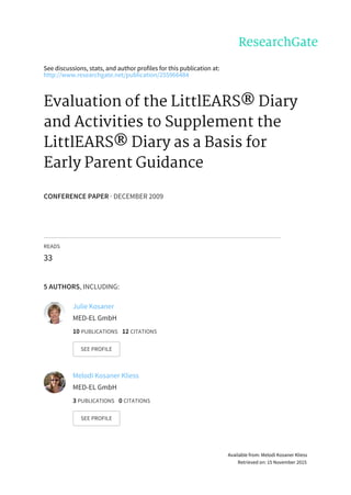 See	discussions,	stats,	and	author	profiles	for	this	publication	at:
http://www.researchgate.net/publication/255966484
Evaluation	of	the	LittlEARS®	Diary
and	Activities	to	Supplement	the
LittlEARS®	Diary	as	a	Basis	for
Early	Parent	Guidance
CONFERENCE	PAPER	·	DECEMBER	2009
READS
33
5	AUTHORS,	INCLUDING:
Julie	Kosaner
MED-EL	GmbH
10	PUBLICATIONS			12	CITATIONS			
SEE	PROFILE
Melodi	Kosaner	Kliess
MED-EL	GmbH
3	PUBLICATIONS			0	CITATIONS			
SEE	PROFILE
Available	from:	Melodi	Kosaner	Kliess
Retrieved	on:	15	November	2015
 