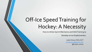 Off-Ice SpeedTraining for
Hockey: A Necessity
How to Utilize Sprint Mechanics and SAQTraining to
Develop on Ice Explosiveness.
JustinVince, CSCS, OCT
Justinjvince@gmail.com
@Coach_Jvince
 