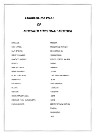CURRICULUM VITAE
OF
MOKGATJI CHRISTINAH MOKOKA
SURNAME: MOKOKA
FIRST NAMES: MOKGATJIECHRISTINAH
DATE OF BIRTH: 70 DECEMBER 04
IDENTITY NUMBER: 7012040551085
CONTACTS NUMBER 073 635 3351/072 464 4658
GENDER: FEMALE
MARITAL STATUS MARRIED
HOME LANGUAGE SEPEDI
OTHER LANGUAGES ENGLISH ANDAFRIKAANS
DISABILITIES: NONE
CITIZENSHIP: SOUTH AFRICAN
HEALTH: EXCELLENT
RELIGION: CHRISTIAN
CRIMINIMALOFFENCES: NONE
DISMISSED FROM EMPLOYMENT: NONE
POSTALADDRESS: 270 ESIPHETWENISECTION
TEMBISA
EKURHULENI
1632
 