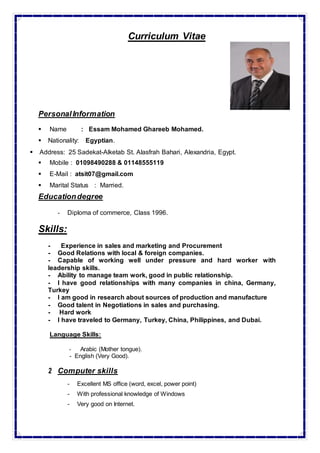 Curriculum Vitae
PersonalInformation
 Name : Essam Mohamed Ghareeb Mohamed.
 Nationality: Egyptian.
 Address: 25 Sadekat-Alketab St. Alasfrah Bahari, Alexandria, Egypt.
 Mobile : 01098490288 & 01148555119
 E-Mail : atsit07@gmail.com
 Marital Status : Married.
Educationdegree
- Diploma of commerce, Class 1996.
Skills:
- Experience in sales and marketing and Procurement
- Good Relations with local & foreign companies.
- Capable of working well under pressure and hard worker with
leadership skills.
- Ability to manage team work, good in public relationship.
- I have good relationships with many companies in china, Germany,
Turkey
- I am good in research about sources of production and manufacture
- Good talent in Negotiations in sales and purchasing.
- Hard work
- I have traveled to Germany, Turkey, China, Philippines, and Dubai.
Language Skills:
- Arabic (Mother tongue).
- English (Very Good).
2 Computer skills
- Excellent MS office (word, excel, power point)
- With professional knowledge of Windows
- Very good on Internet.
 