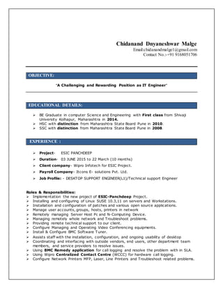 Chidanand Dnyaneshwar Malge
Email:chidanandmalge1@gmail.com
Contact No.:-+91 9168051706
OBJECTIVE:
“A Challenging and Rewarding Position as IT Engineer”
EDUCATIONAL DETAILS:
 BE Graduate in computer Science and Engineering with First class from Shivaji
University Kolhapur, Maharashtra in 2014.
 HSC with distinction from Maharashtra State Board Pune in 2010.
 SSC with distinction from Maharashtra State Board Pune in 2008.
EXPERIENCE :
 Project- ESIC PANCHDEEP
 Duration- 03 JUNE 2015 to 22 March (10 months)
 Client company- Wipro Infotech for ESIC Project.
 Payroll Company- Itcons E- solutions Pvt. Ltd.
 Job Profile: - DESKTOP SUPPORT ENGINEER(L1)/Technical support Engineer
Roles & Responsibilities:
 Implementation the new project of ESIC-Panchdeep Project.
 Installing and configuring of Linux SUSE 10.3,11 on servers and Workstations.
 Installation and configuration of patches and various open source applications.
 Manage user accounts, groups, hosts, printers in network
 Remotely managing Server Host Pc and N-Computing Device.
 Managing remotely whole network and Troubleshoot problems.
 Providing remote technical support to our client.
 Configure Managing and Operating Video Conferencing equipments.
 Install & Configure BMC Software Tuner.
 Assists staff with the installation, configuration, and ongoing usability of desktop
 Coordinating and interfacing with outside vendors, end users, other department team
members, and service providers to resolve issues.
 Using BMC Remedy application for call logging and resolve the problem with in SLA.
 Using Wipro Centralized Contact Centre (WCCC) for hardware call logging.
 Configure Network Printers MFP, Laser, Line Printers and Troubleshoot related problems.
 