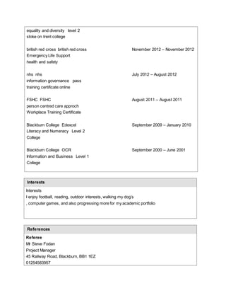 equality and diversity level 2
stoke on trent college
british red cross british red cross November 2012 – November 2012
Emergency Life Support
health and safety
nhs nhs July 2012 – August 2012
information governance pass
training certificate online
FSHC FSHC August 2011 – August 2011
person centred care approch
Workplace Training Certificate
Blackburn College Edexcel September 2009 – January 2010
Literacy and Numeracy Level 2
College
Blackburn College OCR September 2000 – June 2001
Information and Business Level 1
College
Interests
Interests
I enjoy football, reading, outdoor interests, walking my dog’s
, computer games, and also progressing more for my academic portfolio
References
Referee
Mr Steve Fodan
Project Manager
45 Railway Road, Blackburn, BB1 1EZ
01254583957
 