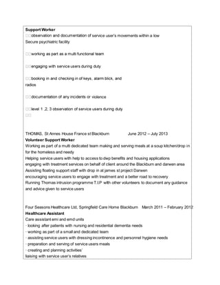 Support Worker
service user’s movements within a low
Secure psychiatric facility
radios
iolence
THOMAS, St Annes House France st Blackburn June 2012 – July 2013
Volunteer Support Worker
Working as part of a multi dedicated team making and serving meals at a soup kitchen/drop in
for the homeless and needy
Helping service users with help to access to dwp benefits and housing applications
engaging with treatment services on behalf of client around the Blackburn and darwen area
Assisting floating support staff with drop in at james st project Darwen
encouraging service users to engage with treatment and a better road to recovery
Running Thomas intrusion programme T.I.P wIth other volunteers to document any guidance
and advice given to service users
Four Seasons Healthcare Ltd, Springfield Care Home Blackburn March 2011 – February 2012
Healthcare Assistant
Care assistant emi and emd units
· looking after patients with nursing and residential dementia needs
· working as part of a small and dedicated team
· assisting service users with dressing incontinence and personnel hygiene needs
· preparation and serving of service users meals
· creating and planning activities’
liaising with service user’s relatives
 