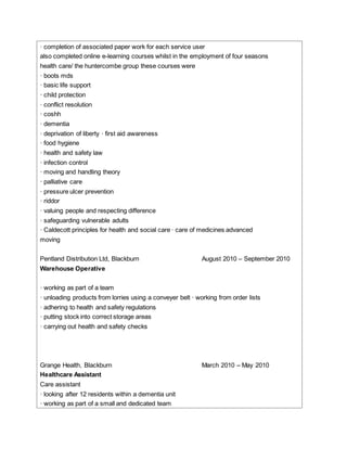 · completion of associated paper work for each service user
also completed online e-learning courses whilst in the employment of four seasons
health care/ the huntercombe group these courses were
· boots mds
· basic life support
· child protection
· conflict resolution
· coshh
· dementia
· deprivation of liberty · first aid awareness
· food hygiene
· health and safety law
· infection control
· moving and handling theory
· palliative care
· pressure ulcer prevention
· riddor
· valuing people and respecting difference
· safeguarding vulnerable adults
· Caldecott principles for health and social care · care of medicines advanced
moving
Pentland Distribution Ltd, Blackburn August 2010 – September 2010
Warehouse Operative
· working as part of a team
· unloading products from lorries using a conveyer belt · working from order lists
· adhering to health and safety regulations
· putting stock into correct storage areas
· carrying out health and safety checks
Grange Health, Blackburn March 2010 – May 2010
Healthcare Assistant
Care assistant
· looking after 12 residents within a dementia unit
· working as part of a small and dedicated team
 