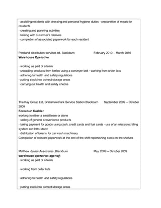 · assisting residents with dressing and personal hygiene duties · preparation of meals for
residents
· creating and planning activities
· liaising with customer’s relatives
· completion of associated paperwork for each resident
Pentland distribution services ltd, Blackburn February 2010 – March 2010
Warehouse Operative
· working as part of a team
· unloading products from lorries using a conveyer belt · working from order lists
· adhering to health and safety regulations
· putting stock into correct storage areas
· carrying out health and safety checks
The Kay Group Ltd, Grimshaw Park Service Station Blackburn September 2009 – October
2009
Forecourt Cashier
working in either a small team or alone
· selling of general convenience products
· taking payment for goods using cash, credit cards and fuel cards · use of an electronic tilling
system and lotto stand
· distribution of tokens for car wash machinery
Completion of relevant paperwork at the end of the shift replenishing stock on the shelves
Matthew davies Associates, Blackburn May 2009 – October 2009
warehouse operative (agency)
· working as part of a team
· working from order lists
· adhering to health and safety regulations
· putting stock into correct storage areas
 