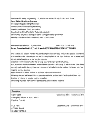 Warwick and Bailey Engineering Ltd, Witton Mill BlackburnJuly 2008 – April 2009
Semi Skilled Machine Operator
Operation of spot welding Machinery
Operation of Seam Welding Machinery
Operation of Power Press Machinery
Constructing of Fuel Tanks for Automotive industry
Undertaking any tasks as requested by Management for production
Manufacture of metal structures and parts of structures
Home Delivery Network Ltd, Blackburn May 2005 – June 2008
Depot Operative Fork Lift Truck driver SORTER/LOADER/ FORK LIFT DRIVER
Our sorters and loaders handle thousands of parcels every day. They’re the people behind the
scenes who make sure our parcels are in the right place at the right time and are scanned and
sorted ready to pass on to our service centres
excellent communicators who like to keep busy and enjoy plenty of variety.
sort, scan and distribute inbound and outbound parcels. It will be up to you to make sure every
parcel travels safely through our sort centre and is loaded onto the trailers that travel onto our
regional service centres.
keen attention to detail. be able to maintain basic documentation,
lift heavy parcels and work both on your own initiative and as part of a close-knit team too.
Loading of returns to service centres on pallets
Unloading of pallets from service centres of oversized items ordered
Education
CIEH CIEH September 2016 – September 2016
Emergency first aid at work PASS
Practical First Aid
SCS HBC December 2015 – December 2015
COSHH PASS
ONLINE TRAINING
 