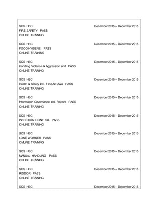 SCS HBC December 2015 – December 2015
FIRE SAFETY PASS
ONLINE TRAINING
SCS HBC December 2015 – December 2015
FOOD HYGIENE PASS
ONLINE TRAIINING
SCS HBC December 2015 – December 2015
Handling Violence & Aggression and PASS
ONLINE TRAINING
SCS HBC December 2015 – December 2015
Health & Safety Incl. First Aid Awa PASS
ONLINE TRAINING
SCS HBC December 2015 – December 2015
Information Governance Incl. Record PASS
ONLINE TRAINING
SCS HBC December 2015 – December 2015
INFECTION CONTROL PASS
ONLINE TRAINING
SCS HBC December 2015 – December 2015
LONE WORKER PASS
OMLINE TRAINING
SCS HBC December 2015 – December 2015
MANUAL HANDLING PASS
ONLINE TRAINING
SCS HBC December 2015 – December 2015
RIDDOR PASS
ONLINE TRAINING
SCS HBC December 2015 – December 2015
 