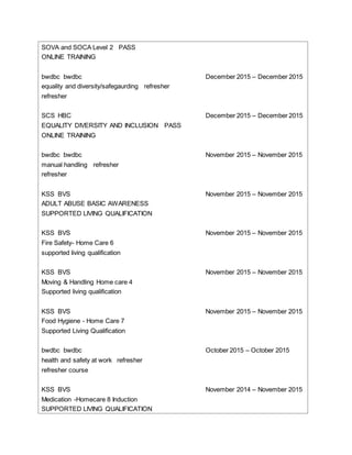 SOVA and SOCA Level 2 PASS
ONLINE TRAINING
bwdbc bwdbc December 2015 – December 2015
equality and diversity/safegaurding refresher
refresher
SCS HBC December 2015 – December 2015
EQUALITY DIVERSITY AND INCLUSION PASS
ONLINE TRAINING
bwdbc bwdbc November 2015 – November 2015
manual handling refresher
refresher
KSS BVS November 2015 – November 2015
ADULT ABUSE BASIC AWARENESS
SUPPORTED LIVING QUALIFICATION
KSS BVS November 2015 – November 2015
Fire Safety- Home Care 6
supported living qualification
KSS BVS November 2015 – November 2015
Moving & Handling Home care 4
Supported living qualification
KSS BVS November 2015 – November 2015
Food Hygiene - Home Care 7
Supported Living Qualification
bwdbc bwdbc October 2015 – October 2015
health and safety at work refresher
refresher course
KSS BVS November 2014 – November 2015
Medication -Homecare 8 Induction
SUPPORTED LIVING QUALIFICATION
 