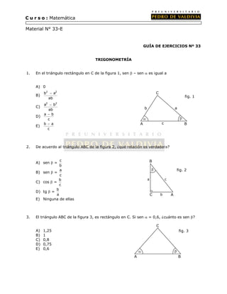 C u r s o : Matemática 
Material N° 33-E 
GUÍA DE EJERCICIOS Nº 33 
TRIGONOMETRÍA 
1. En el triángulo rectángulo en C de la figura 1, sen  – sen  es igual a 
A) 0 
B) 
b2 a2 
 
ab 
C) 
a2 b2 
 
ab 
 
D) a b 
c 
 
E) b a 
c 
  
2. De acuerdo al triángulo ABC de la figura 2, ¿qué relación es verdadera? 
A) sen  = c 
b 
B) sen  = a 
c 
C) cos  = b 
c 
D) tg  = b 
a 
E) Ninguna de ellas 
B 
a c 
3. El triángulo ABC de la figura 3, es rectángulo en C. Si sen  = 0,6, ¿cuánto es sen ? 
A) 1,25 
B) 1 
C) 0,8 
D) 0,75 
E) 0,6 
A 
C 
B 
b a 
c 
fig. 1 
A 
C 
B 
  
fig. 3 
 
b A 
C 
C 
fig. 2 
 