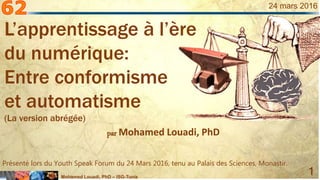 Mohamed Louadi, PhD – ISG-Tunis
1
24 mars 2016
par Mohamed Louadi, PhD
Présenté lors du Youth Speak Forum du 24 Mars 2016, tenu au Palais des Sciences, Monastir.
L’apprentissage à l’ère
du numérique:
Entre conformisme
et automatisme
(La version abrégée)
 