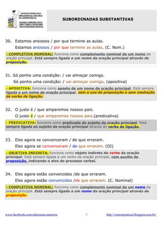 SUBORDINADAS SUBSTANTIVAS

30. Estamos ansiosos / por que termine as aulas.
Estamos ansiosos / por que termine as aulas. (C. Nom.)
- COMPLETIVA NOMINAL: funciona como complemento nominal de um nome da
oração principal. Está sempre ligada a um nome da oração principal através de
preposição.

31. Só ponho uma condição: / vai almoçar comigo.
Só ponho uma condição: / vai almoçar comigo. (apositiva)
- APOSITIVA: funciona como aposto de um nome da oração principal. Está sempre
ligada a um nome da oração principal, sem o uso de preposição e sem mediação
de verbo de ligação.

32. O justo é / que amparemos nossos pais.
O justo é / que amparemos nossos pais.(predicativa)
- PREDICATIVA: funciona como predicado do sujeito da oração principal. Está
sempre ligada ao sujeito da oração principal através de verbo de ligação.

33. Eles agora se convenceram / de que erraram.
Eles agora se convenceram / de que erraram. (OI)
- OBJETIVA INDIRETA: funciona como objeto indireto do verbo da oração
principal. Está sempre ligada a um verbo da oração principal, com auxílio de
preposição, indicando o alvo do processo verbal.

34. Eles agora estão convencidos /de que erraram.
Eles agora estão convencidos /de que erraram. (C. Nominal)
- COMPLETIVA NOMINAL: funciona como complemento nominal de um nome da
oração principal. Está sempre ligada a um nome da oração principal através de
preposição.

www.facebook.com/edineuma.marreira

//

http://vamospraticar.blogspot.com.br/

 