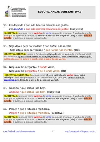 SUBORDINADAS SUBSTANTIVAS

35. Foi decidido / que não haveria discursos no jantar.
Foi decidido / que não haveria discursos no jantar. (subjetiva)
SUBJETIVA: funciona como sujeito do verbo da oração principal. O verbo da oração
principal se apresenta sempre na terceira pessoa do singular (ele) e nessa não há
sujeito, o sujeito é a oração subordinada.

36. Seja dito a bem da verdade / que Rafael não mentia.
Seja dito a bem da verdade / que Rafael não mentia. (OD)
OBJETIVA DIRETA: exerce a função de objeto direto do verbo da oração principal.
Está sempre ligada a um verbo da oração principal, sem auxílio de preposição,
indicando o alvo sobre o qual recai a ação desse verbo.

37. Ninguém lhe perguntou / donde vinha.
Ninguém lhe perguntou / de + onde vinha. (OI)
- OBJETIVA INDIRETA: funciona como objeto indireto do verbo da oração
principal. Está sempre ligada a um verbo da oração principal, com auxílio de
preposição, indicando o alvo do processo verbal.

38. Importa / que saibas isso bem.
Importa / que saibas isso bem. (subjetiva)
SUBJETIVA: funciona como sujeito do verbo da oração principal. O verbo da oração
principal se apresenta sempre na terceira pessoa do singular (ele) e nessa não há
sujeito, o sujeito é a oração subordinada.

39. Parece / que a situação melhorou.
Parece / que a situação melhorou. (subjetiva)
SUBJETIVA: funciona como sujeito do verbo da oração principal. O verbo da oração
principal se apresenta sempre na terceira pessoa do singular (ele) e nessa não há
sujeito, o sujeito é a oração subordinada.

www.facebook.com/edineuma.marreira

//

http://vamospraticar.blogspot.com.br/

 