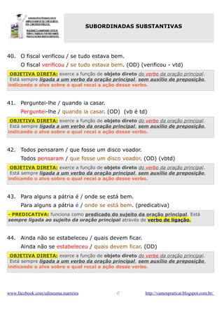 SUBORDINADAS SUBSTANTIVAS

40. O fiscal verificou / se tudo estava bem.
O fiscal verificou / se tudo estava bem. (OD) (verificou - vtd)
OBJETIVA DIRETA: exerce a função de objeto direto do verbo da oração principal.
Está sempre ligada a um verbo da oração principal, sem auxílio de preposição,
indicando o alvo sobre o qual recai a ação desse verbo.

41. Perguntei-lhe / quando ia casar.
Perguntei-lhe / quando ia casar. (OD) (vb é td)
OBJETIVA DIRETA: exerce a função de objeto direto do verbo da oração principal.
Está sempre ligada a um verbo da oração principal, sem auxílio de preposição,
indicando o alvo sobre o qual recai a ação desse verbo.

42. Todos pensaram / que fosse um disco voador.
Todos pensaram / que fosse um disco voador. (OD) (vbtd)
OBJETIVA DIRETA: exerce a função de objeto direto do verbo da oração principal.
Está sempre ligada a um verbo da oração principal, sem auxílio de preposição,
indicando o alvo sobre o qual recai a ação desse verbo.

43. Para alguns a pátria é / onde se está bem.
Para alguns a pátria é / onde se está bem. (predicativa)
- PREDICATIVA: funciona como predicado do sujeito da oração principal. Está
sempre ligada ao sujeito da oração principal através de verbo de ligação.

44. Ainda não se estabeleceu / quais devem ficar.
Ainda não se estabeleceu / quais devem ficar. (OD)
OBJETIVA DIRETA: exerce a função de objeto direto do verbo da oração principal.
Está sempre ligada a um verbo da oração principal, sem auxílio de preposição,
indicando o alvo sobre o qual recai a ação desse verbo.

www.facebook.com/edineuma.marreira

//

http://vamospraticar.blogspot.com.br/

 