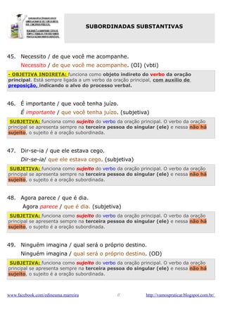 SUBORDINADAS SUBSTANTIVAS

45. Necessito / de que você me acompanhe.
Necessito / de que você me acompanhe. (OI) (vbti)
- OBJETIVA INDIRETA: funciona como objeto indireto do verbo da oração
principal. Está sempre ligada a um verbo da oração principal, com auxílio de
preposição, indicando o alvo do processo verbal.

46. É importante / que você tenha juízo.
É importante / que você tenha juízo. (subjetiva)
SUBJETIVA: funciona como sujeito do verbo da oração principal. O verbo da oração
principal se apresenta sempre na terceira pessoa do singular (ele) e nessa não há
sujeito, o sujeito é a oração subordinada.

47. Dir-se-ia / que ele estava cego.
Dir-se-ia/ que ele estava cego. (subjetiva)
SUBJETIVA: funciona como sujeito do verbo da oração principal. O verbo da oração
principal se apresenta sempre na terceira pessoa do singular (ele) e nessa não há
sujeito, o sujeito é a oração subordinada.

48. Agora parece / que é dia.
Agora parece / que é dia. (subjetiva)
SUBJETIVA: funciona como sujeito do verbo da oração principal. O verbo da oração
principal se apresenta sempre na terceira pessoa do singular (ele) e nessa não há
sujeito, o sujeito é a oração subordinada.

49. Ninguém imagina / qual será o próprio destino.
Ninguém imagina / qual será o próprio destino. (OD)
SUBJETIVA: funciona como sujeito do verbo da oração principal. O verbo da oração
principal se apresenta sempre na terceira pessoa do singular (ele) e nessa não há
sujeito, o sujeito é a oração subordinada.

www.facebook.com/edineuma.marreira

//

http://vamospraticar.blogspot.com.br/

 