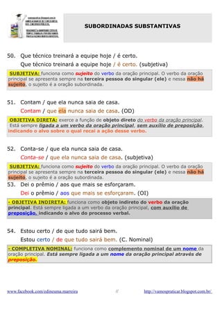 SUBORDINADAS SUBSTANTIVAS

50. Que técnico treinará a equipe hoje / é certo.
Que técnico treinará a equipe hoje / é certo. (subjetiva)
SUBJETIVA: funciona como sujeito do verbo da oração principal. O verbo da oração
principal se apresenta sempre na terceira pessoa do singular (ele) e nessa não há
sujeito, o sujeito é a oração subordinada.

51. Contam / que ela nunca saia de casa.
Contam / que ela nunca saia de casa. (OD)
OBJETIVA DIRETA: exerce a função de objeto direto do verbo da oração principal.
Está sempre ligada a um verbo da oração principal, sem auxílio de preposição,
indicando o alvo sobre o qual recai a ação desse verbo.

52. Conta-se / que ela nunca saia de casa.
Conta-se / que ela nunca saia de casa. (subjetiva)
SUBJETIVA: funciona como sujeito do verbo da oração principal. O verbo da oração
principal se apresenta sempre na terceira pessoa do singular (ele) e nessa não há
sujeito, o sujeito é a oração subordinada.

53. Dei o prêmio / aos que mais se esforçaram.
Dei o prêmio / aos que mais se esforçaram. (OI)
- OBJETIVA INDIRETA: funciona como objeto indireto do verbo da oração
principal. Está sempre ligada a um verbo da oração principal, com auxílio de
preposição, indicando o alvo do processo verbal.

54. Estou certo / de que tudo sairá bem.
Estou certo / de que tudo sairá bem. (C. Nominal)
- COMPLETIVA NOMINAL: funciona como complemento nominal de um nome da
oração principal. Está sempre ligada a um nome da oração principal através de
preposição.

www.facebook.com/edineuma.marreira

//

http://vamospraticar.blogspot.com.br/

 