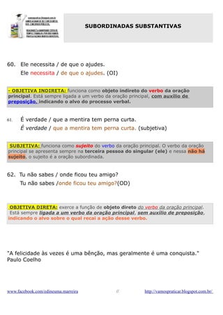 SUBORDINADAS SUBSTANTIVAS

60. Ele necessita / de que o ajudes.
Ele necessita / de que o ajudes. (OI)
- OBJETIVA INDIRETA: funciona como objeto indireto do verbo da oração
principal. Está sempre ligada a um verbo da oração principal, com auxílio de
preposição, indicando o alvo do processo verbal.

61.

É verdade / que a mentira tem perna curta.
É verdade / que a mentira tem perna curta. (subjetiva)

SUBJETIVA: funciona como sujeito do verbo da oração principal. O verbo da oração
principal se apresenta sempre na terceira pessoa do singular (ele) e nessa não há
sujeito, o sujeito é a oração subordinada.

62. Tu não sabes / onde ficou teu amigo?
Tu não sabes /onde ficou teu amigo?(OD)

OBJETIVA DIRETA: exerce a função de objeto direto do verbo da oração principal.
Está sempre ligada a um verbo da oração principal, sem auxílio de preposição,
indicando o alvo sobre o qual recai a ação desse verbo.

"A felicidade às vezes é uma bênção, mas geralmente é uma conquista."
Paulo Coelho

www.facebook.com/edineuma.marreira

//

http://vamospraticar.blogspot.com.br/

 