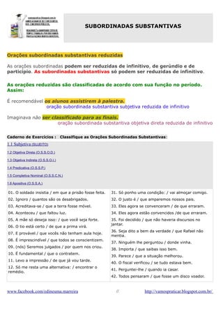 SUBORDINADAS SUBSTANTIVAS

Orações subordinadas substantivas reduzidas
As orações subordinadas podem ser reduzidas de infinitivo, de gerúndio e de
particípio. As subordinadas substantivas só podem ser reduzidas de infinitivo.
As orações reduzidas são classificadas de acordo com sua função no período.
Assim:
É recomendável os alunos assistirem à palestra.
oração subordinada substantiva subjetiva reduzida de infinitivo
Imaginava não ser classificado para as finais.
oração subordinada substantiva objetiva direta reduzida de infinitivo
Caderno de Exercícios :

Classifique as Orações Subordinadas Substantivas:

1.1 Subjetiva (SUJEITO)
1.2 Objetiva Direta (O.S.S.O.D.)
1.3 Objetiva Indireta (O.S.S.O.I.)
1.4 Predicativa (O.S.S.P.)
1.5 Completiva Nominal (O.S.S.C.N.)
1.6 Apositiva (O.S.S.A.)

01. O soldado insistia / em que a prisão fosse feita.

31. Só ponho uma condição: / vai almoçar comigo.

02. Ignoro / quantos são os desabrigados.

32. O justo é / que amparemos nossos pais.

03. Acreditava-se / que a terra fosse móvel.

33. Eles agora se convenceram / de que erraram.

04. Aconteceu / que faltou luz.

34. Eles agora estão convencidos /de que erraram.

05. A mãe só deseja isso: / que você seja forte.

35. Foi decidido / que não haveria discursos no
jantar.

06. O tio está certo / de que a prima virá.
07. E provável / que vocês não tenham aula hoje.
08. É imprescindível / que todos se conscientizem.
09. (nós) Seremos julgados / por quem nos criou.
10. É fundamental / que o contratem.
11. Levo a impressão / de que já vou tarde.
12. Só me resta uma alternativa: / encontrar o
remédio.

www.facebook.com/edineuma.marreira

36. Seja dito a bem da verdade / que Rafael não
mentia.
37. Ninguém lhe perguntou / donde vinha.
38. Importa / que saibas isso bem.
39. Parece / que a situação melhorou.
40. O fiscal verificou / se tudo estava bem.
41. Perguntei-lhe / quando ia casar.
42. Todos pensaram / que fosse um disco voador.

//

http://vamospraticar.blogspot.com.br/

 