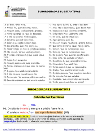 SUBORDINADAS SUBSTANTIVAS

13. Ele disse / onde mora.

43. Para alguns a pátria é / onde se está bem.

14. Arnaldo foi / quem trabalhou menos.

44. Ainda não se estabeleceu / quais devem ficar.

15. Ninguém sabe / se ela aceitará a proposta.

45. Necessito / de que você me acompanhe.

16. Minha esperança era / que ele desistisse.

46. É importante / que você tenha juízo.

17. O fato é / que ando muito ocupado.

47. Dir-se-ia / que ele estava cego.

18. Convém / que você treine mais.

48. Agora parece / que é dia.

19. Espero / que vocês desistam disso.

49. Ninguém imagina / qual será o próprio destino.

20. Está provado / que o fato aconteceu.

50. Que técnico treinará a equipe hoje / é certo.

21. Nossa vontade era / que o cometa aparecesse.

51. Contam / que ela nunca saia de casa.

22. Não entendi / por que vocês discutiram.

52. Conta-se / que ela nunca saia de casa.

23. Tivemos a impressão / de que a casa estava
vazia.

53. Dei o prêmio / aos que mais se esforçaram.

24. Insisto / em que partas.

54. Estou certo / de que tudo sairá bem.
55. O problema é / que o prazo já terminou.

25. Ninguém sabe quanto custa o remédio.
26. Tenho a impressão / de que estou no mesmo
lugar.
27. É preciso / que você durma bastante.
28. O fato é / que a chuva trouxe o frio.
29. Tenho medo / de que essa calúnia se espalhe.
30. Estamos ansiosos / por que termine as aulas.

56. É importante / que você viaje.
57. Temos receio / de que ele nos descubra.
58. O fato é / que seu filho foi reprovado.
59. O médico declarou / que o paciente está bem.
60. Ele necessita / de que o ajudes.
61. É verdade / que a mentira tem perna curta.
62. Tu não sabes / onde ficou teu amigo?

SUBORDINADAS SUBSTANTIVAS
_______________________________________________
Gabarito dos Exercícios
V.I.

PREP.

01. O soldado insistia / em que a prisão fosse feita.
O soldado insistia / em que a prisão fosse feita. (OI)
- OBJETIVA INDIRETA: funciona como objeto indireto do verbo da oração
principal. Está sempre ligada a um verbo da oração principal, com auxílio de
preposição, indicando o alvo do processo verbal.

www.facebook.com/edineuma.marreira

//

http://vamospraticar.blogspot.com.br/

 